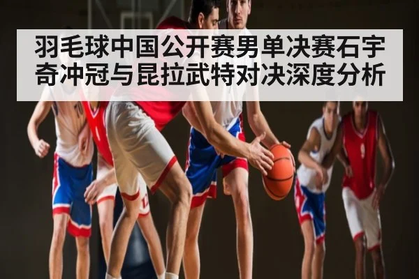羽毛球中国公开赛男单决赛石宇奇冲冠与昆拉武特对决深度分析 | kaiyunapp