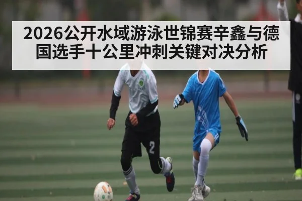 2026公开水域游泳世锦赛辛鑫与德国选手十公里冲刺关键对决分析 | kaiyunapp